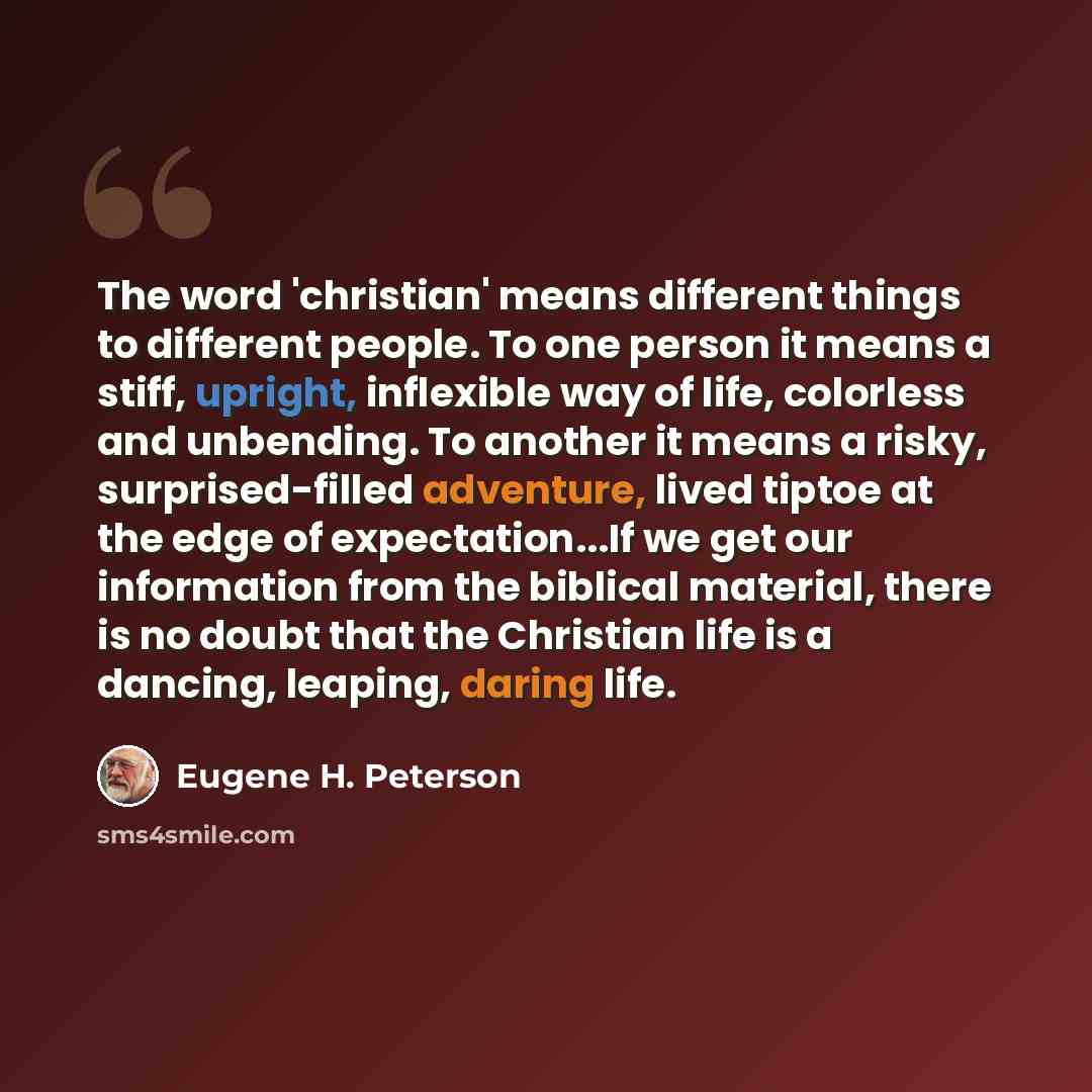 “The word 'christian' means different things to different people. To one person it means a stiff, upright, inflexible way of life, colorless and unbending. To another it means a risky, surprised-filled adventure, lived tiptoe at the edge of expectation...If we get our information from the biblical…” quote by Eugene H. Peterson