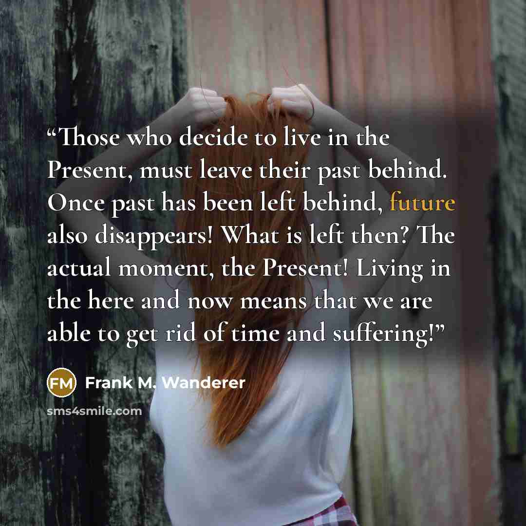 “Those who decide to live in the Present, must leave their past behind. Once past has been left behind, future also disappears! What is left then? The actual moment, the Present! Living in the here and now means that we are able to get rid of time and suffering!” quote by Frank M. Wanderer