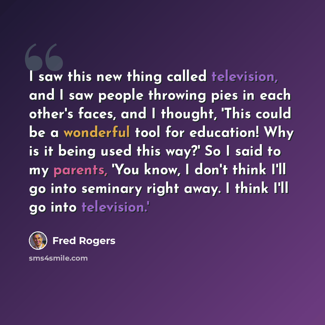 “I saw this new thing called television, and I saw people throwing pies in each other's faces, and I thought, 'This could be a wonderful tool for education! Why is it being used this way?' So I said to my parents, 'You know, I don't think I'll go into seminary right away. I think I'll go into…” quote by Fred Rogers