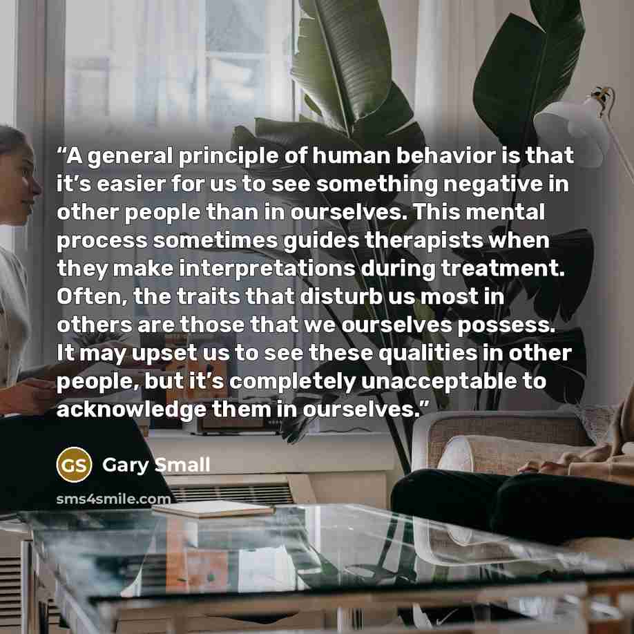 “A general principle of human behavior is that it’s easier for us to see something negative in other people than in ourselves. This mental process sometimes guides therapists when they make interpretations during treatment. Often, the traits that disturb us most in others are those that we…” quote by Gary Small