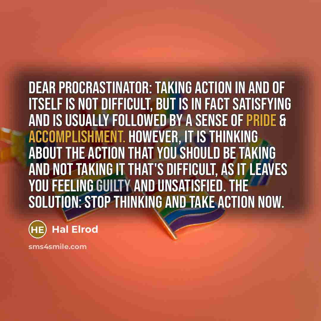 “Dear Procrastinator: Taking action in and of itself is not difficult, but is in fact satisfying and is usually followed by a sense of pride & accomplishment. However, it is THINKING about the action that you should be taking and NOT taking it that's difficult, as it leaves you feeling guilty and…” quote by Hal Elrod