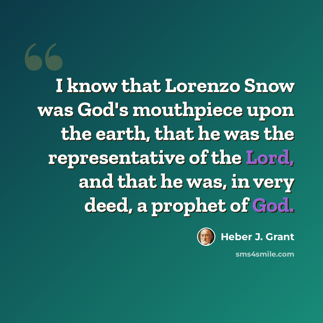 “I know that Lorenzo Snow was God's mouthpiece upon the earth, that he was the representative of the Lord, and that he was, in very deed, a prophet of God.” quote by Heber J. Grant