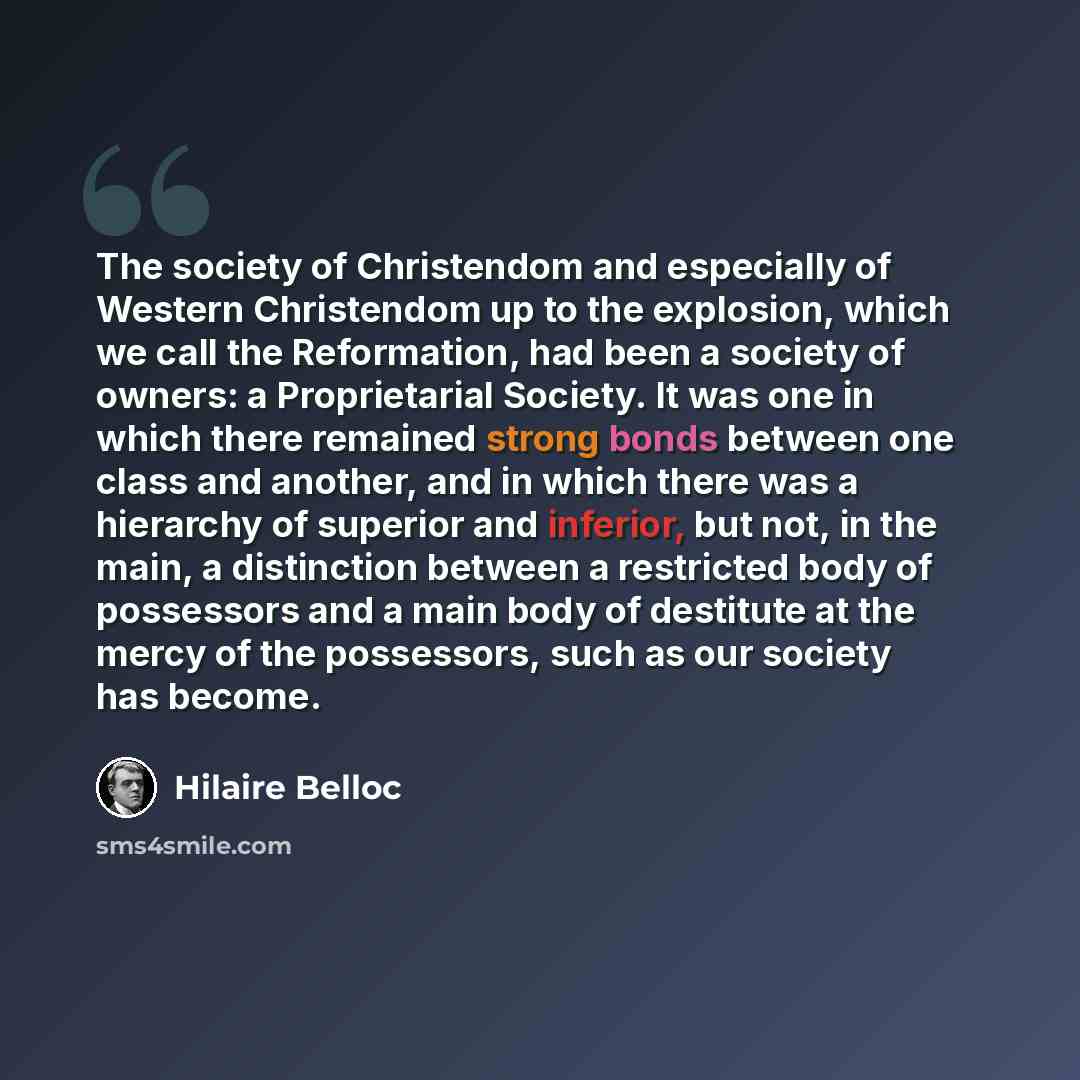 “The society of Christendom and especially of Western Christendom up to the explosion, which we call the Reformation, had been a society of owners: a Proprietarial Society. It was one in which there remained strong bonds between one class and another, and in which there was a hierarchy of superior…” quote by Hilaire Belloc