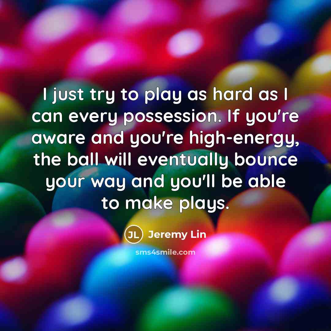 “I just try to play as hard as I can every possession. If you're aware and you're high-energy, the ball will eventually bounce your way and you'll be able to make plays.” quote by Jeremy Lin