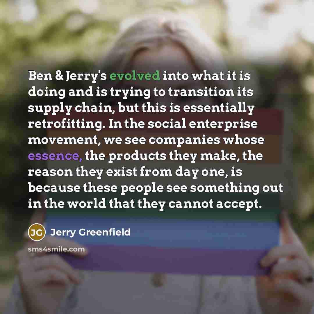 “Ben & Jerry's evolved into what it is doing and is trying to transition its supply chain, but this is essentially retrofitting. In the social enterprise movement, we see companies whose essence, the products they make, the reason they exist from day one, is because these people see something out…” quote by Jerry Greenfield