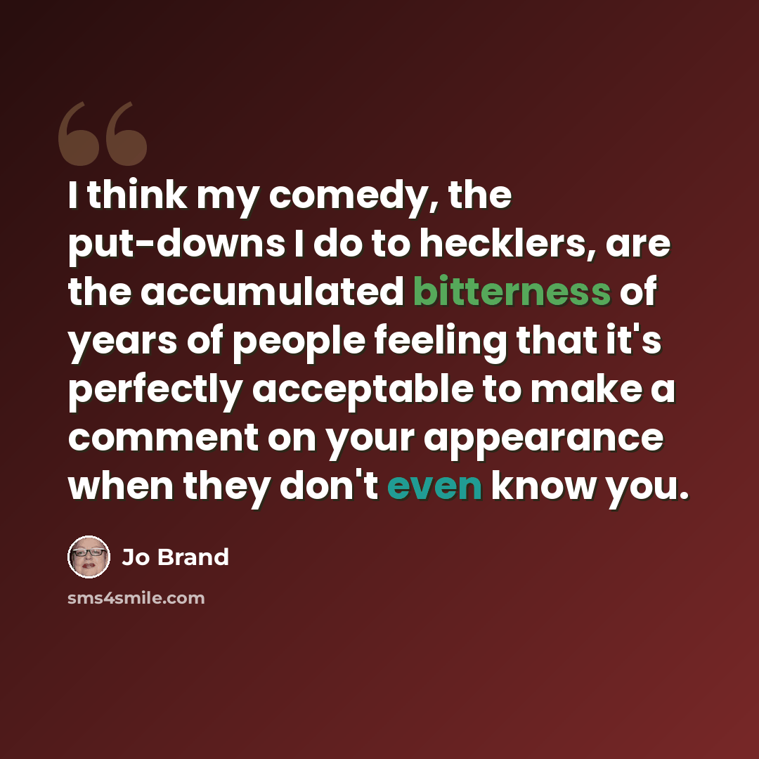“I think my comedy, the put-downs I do to hecklers, are the accumulated bitterness of years of people feeling that it's perfectly acceptable to make a comment on your appearance when they don't even know you.” quote by Jo Brand