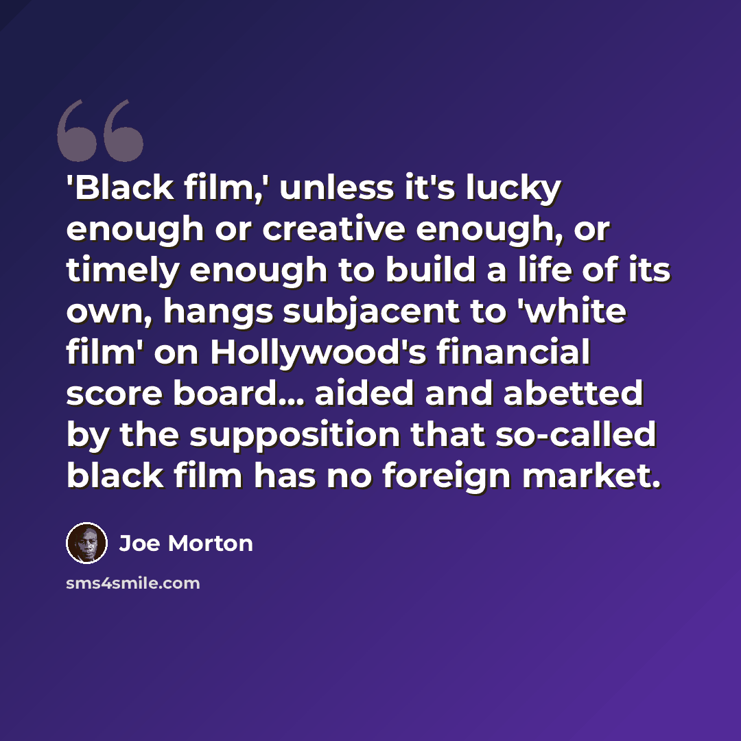 “'Black film,' unless it's lucky enough or creative enough, or timely enough to build a life of its own, hangs subjacent to 'white film' on Hollywood's financial score board... aided and abetted by the supposition that so-called black film has no foreign market.” quote by Joe Morton