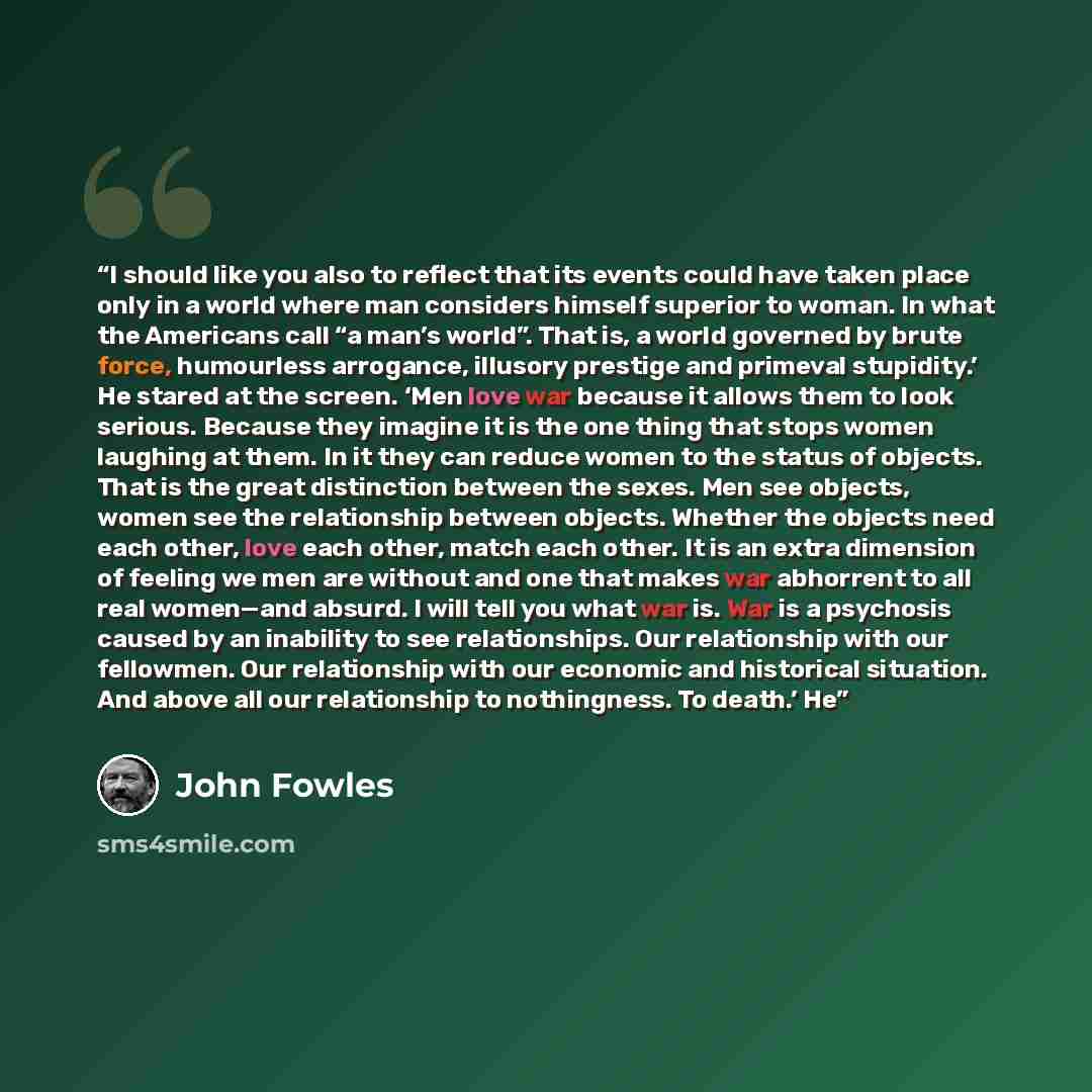 “I should like you also to reflect that its events could have taken place only in a world where man considers himself superior to woman. In what the Americans call “a man’s world”. That is, a world governed by brute force, humourless arrogance, illusory prestige and primeval stupidity.’ He stared…” quote by John Fowles