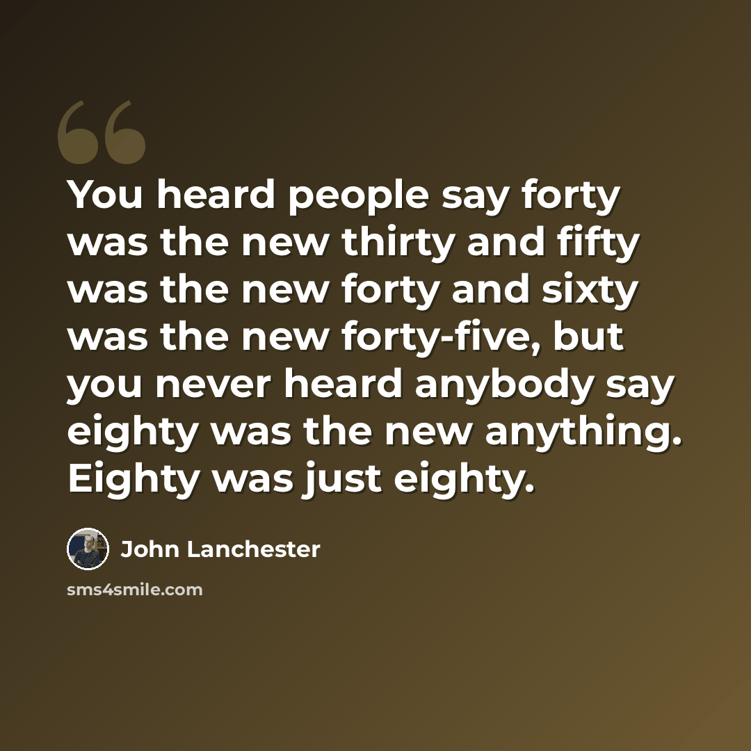 “You heard people say forty was the new thirty and fifty was the new forty and sixty was the new forty-five, but you never heard anybody say eighty was the new anything. Eighty was just eighty.” quote by John Lanchester