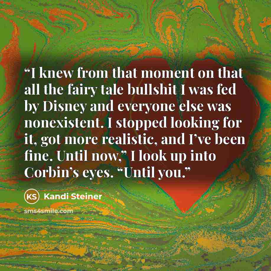 “I knew from that moment on that all the fairy tale bullshit I was fed by Disney and everyone else was nonexistent. I stopped looking for it, got more realistic, and I’ve been fine. Until now,” I look up into Corbin’s eyes. “Until you.” quote by Kandi Steiner