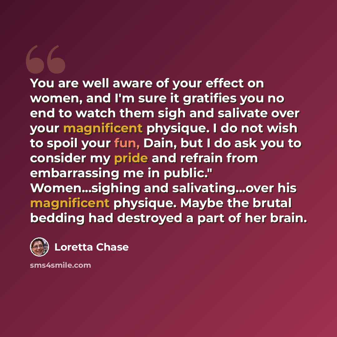 “You are well aware of your effect on women, and I'm sure it gratifies you no end to watch them sigh and salivate over your magnificent physique. I do not wish to spoil your fun, Dain, but I do ask you to consider my pride and refrain from embarrassing me in public." Women...sighing and…” quote by Loretta Chase