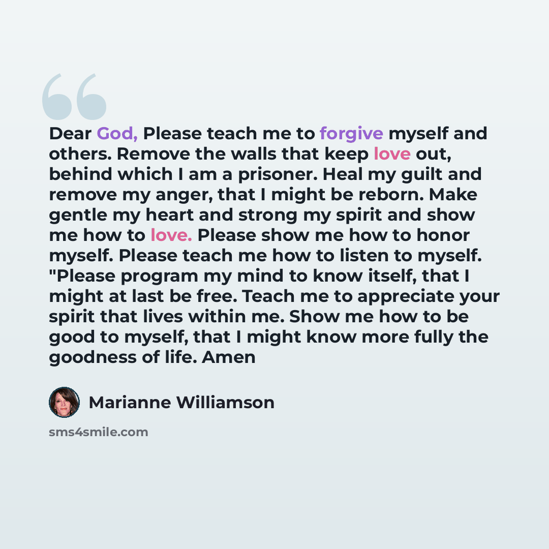 “Dear God, Please teach me to forgive myself and others. Remove the walls that keep love out, behind which I am a prisoner. Heal my guilt and remove my anger, that I might be reborn. Make gentle my heart and strong my spirit and show me how to love. Please show me how to honor myself. Please teach…” quote by Marianne Williamson