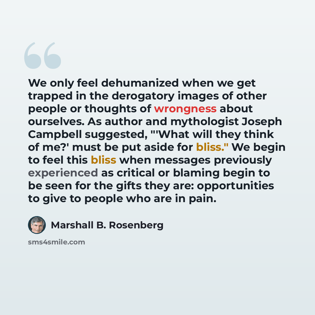 “We only feel dehumanized when we get trapped in the derogatory images of other people or thoughts of wrongness about ourselves. As author and mythologist Joseph Campbell suggested, "'What will they think of me?' must be put aside for bliss." We begin to feel this bliss when messages previously…” quote by Marshall B. Rosenberg