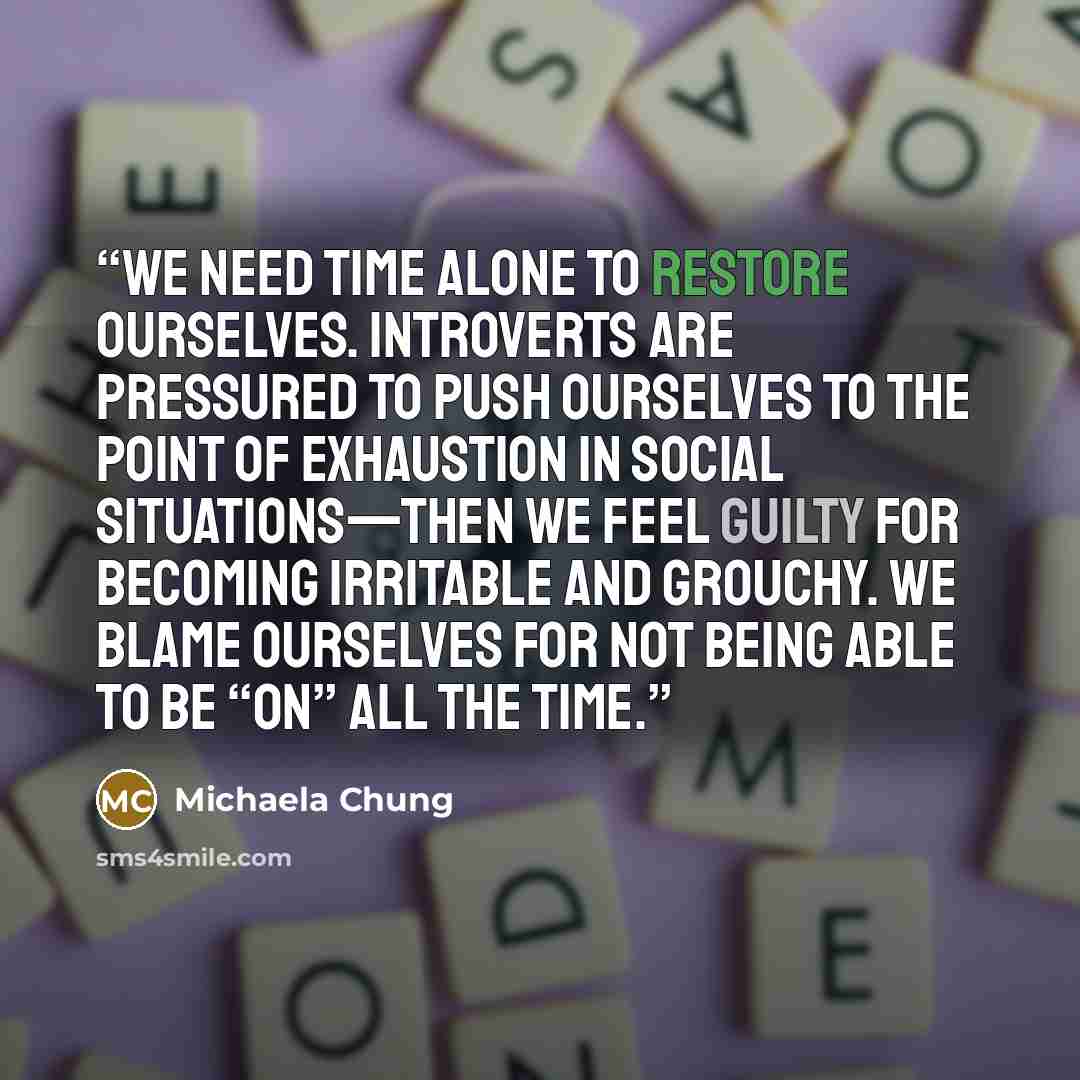 “We need time alone to restore ourselves. Introverts are pressured to push ourselves to the point of exhaustion in social situations—then we feel guilty for becoming irritable and grouchy. We blame ourselves for not being able to be “on” all the time.” quote by Michaela Chung