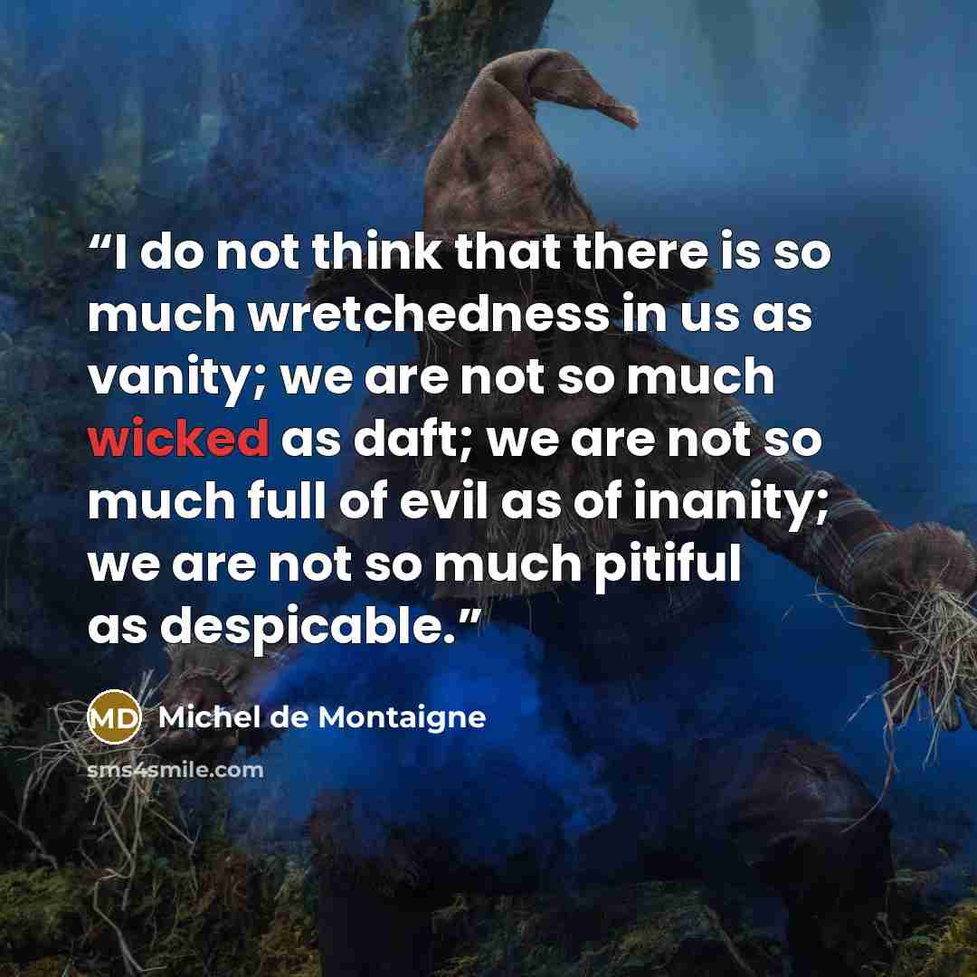 “I do not think that there is so much wretchedness in us as vanity; we are not so much wicked as daft; we are not so much full of evil as of inanity; we are not so much pitiful as despicable.” quote by Michel de Montaigne