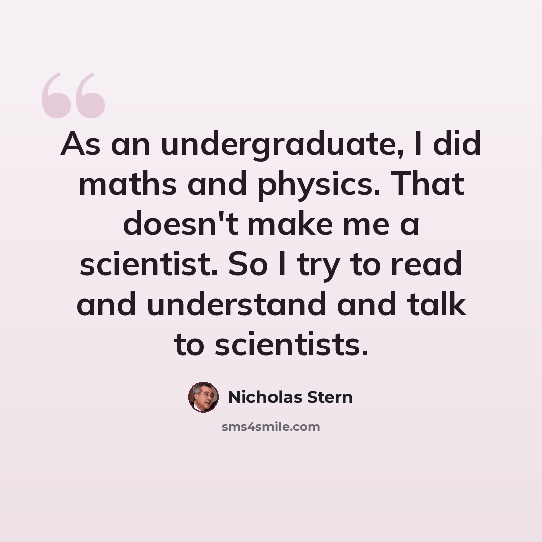 “As an undergraduate, I did maths and physics. That doesn't make me a scientist. So I try to read and understand and talk to scientists.” quote by Nicholas Stern