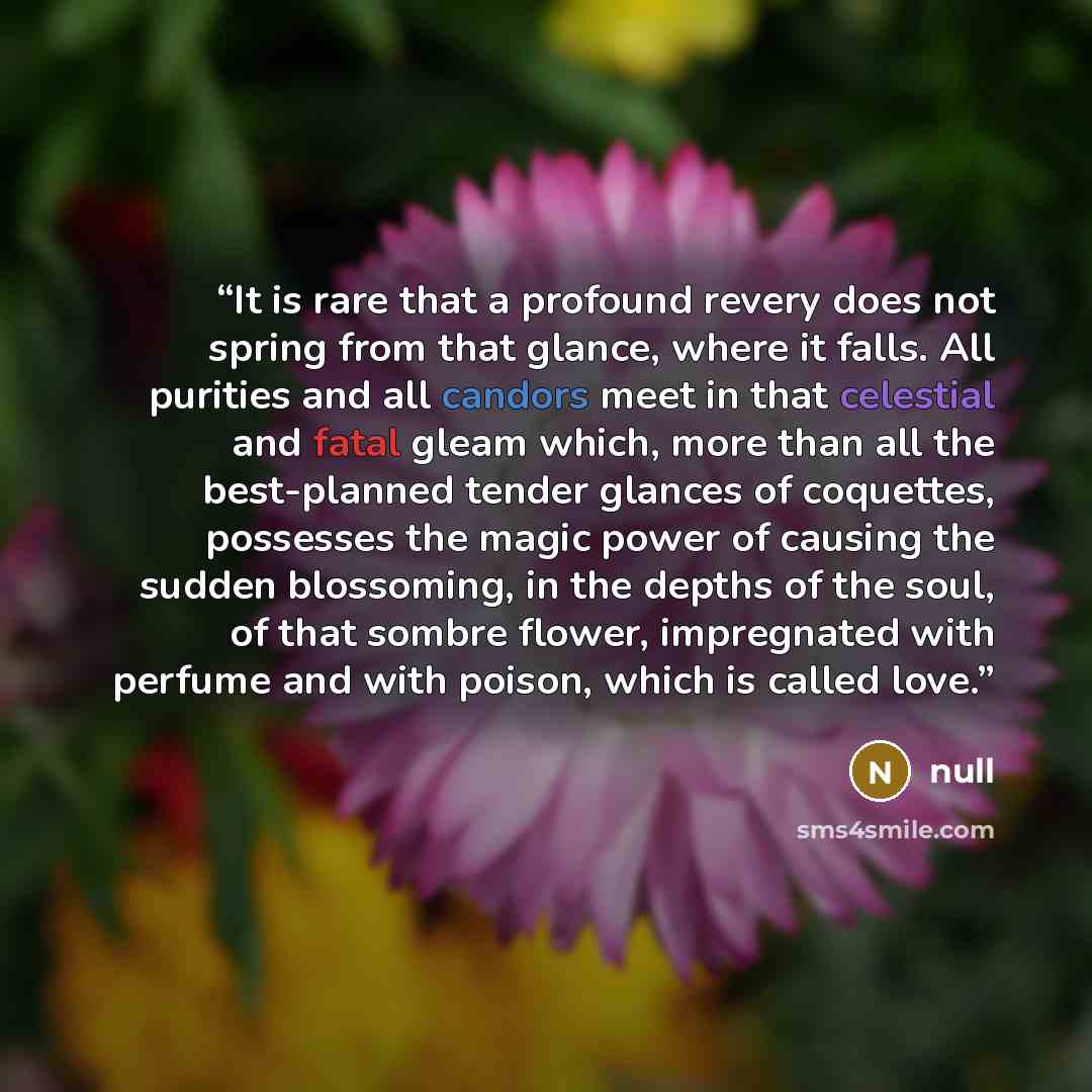 “It is rare that a profound revery does not spring from that glance, where it falls. All purities and all candors meet in that celestial and fatal gleam which, more than all the best-planned tender glances of coquettes, possesses the magic power of causing the sudden blossoming, in the depths of…” quote by null