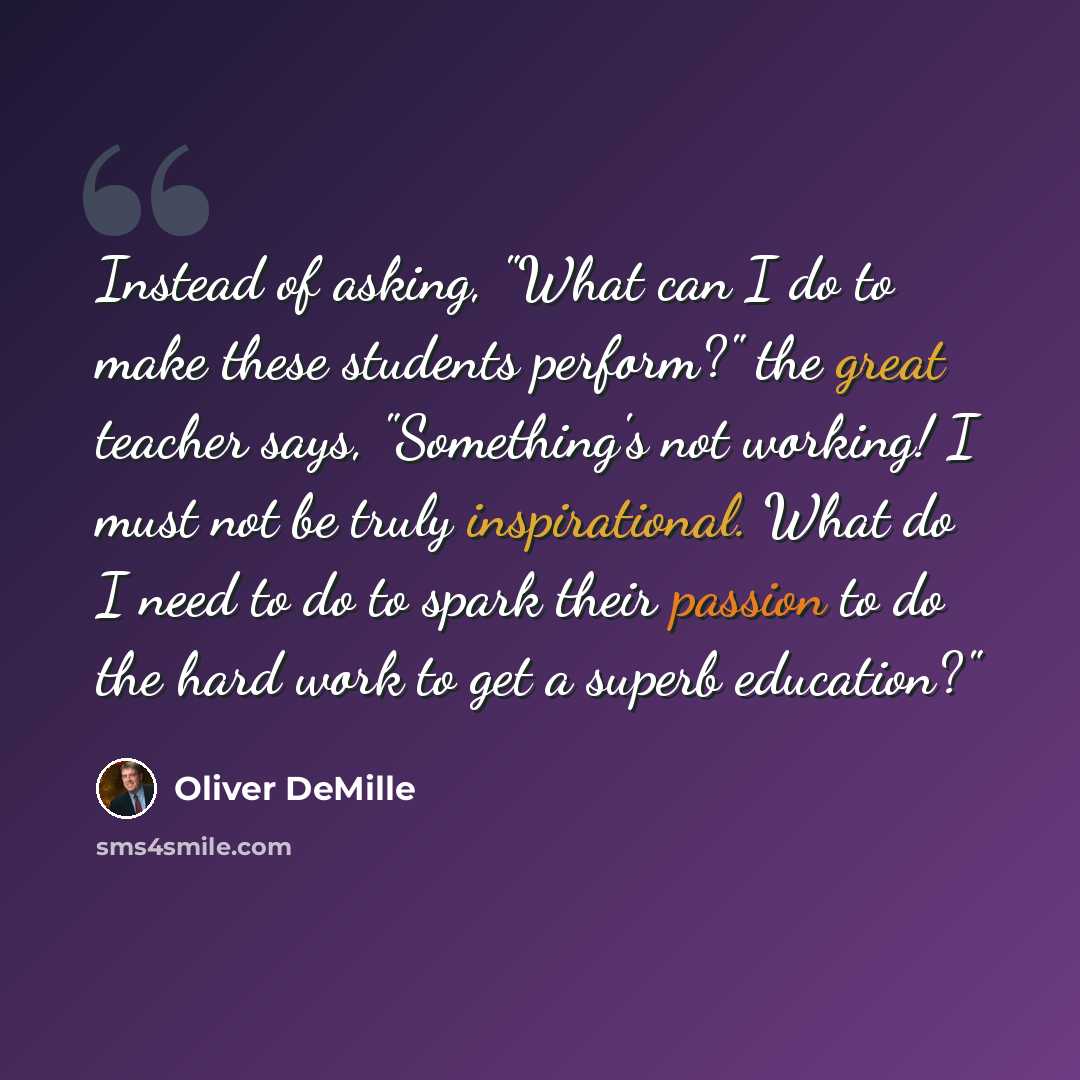 “Instead of asking, "What can I do to make these students perform?" the great teacher says, "Something's not working! I must not be truly inspirational. What do I need to do to spark their passion to do the hard work to get a superb education?"” quote by Oliver DeMille
