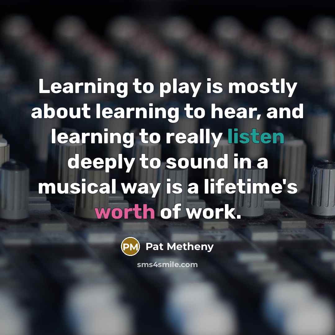 “Learning to play is mostly about learning to hear, and learning to really listen deeply to sound in a musical way is a lifetime's worth of work.” quote by Pat Metheny