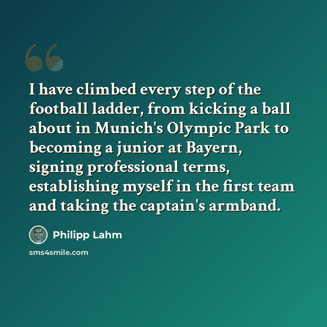 “I have climbed every step of the football ladder, from kicking a ball about in Munich's Olympic Park to becoming a junior at Bayern, signing professional terms, establishing myself in the first team and taking the captain's armband.” quote by Philipp Lahm