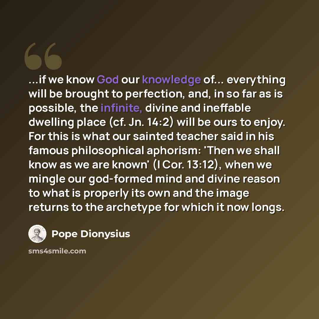 “...if we know God our knowledge of... everything will be brought to perfection, and, in so far as is possible, the infinite, divine and ineffable dwelling place (cf. Jn. 14:2) will be ours to enjoy. For this is what our sainted teacher said in his famous philosophical aphorism: 'Then we shall know…” quote by Pope Dionysius