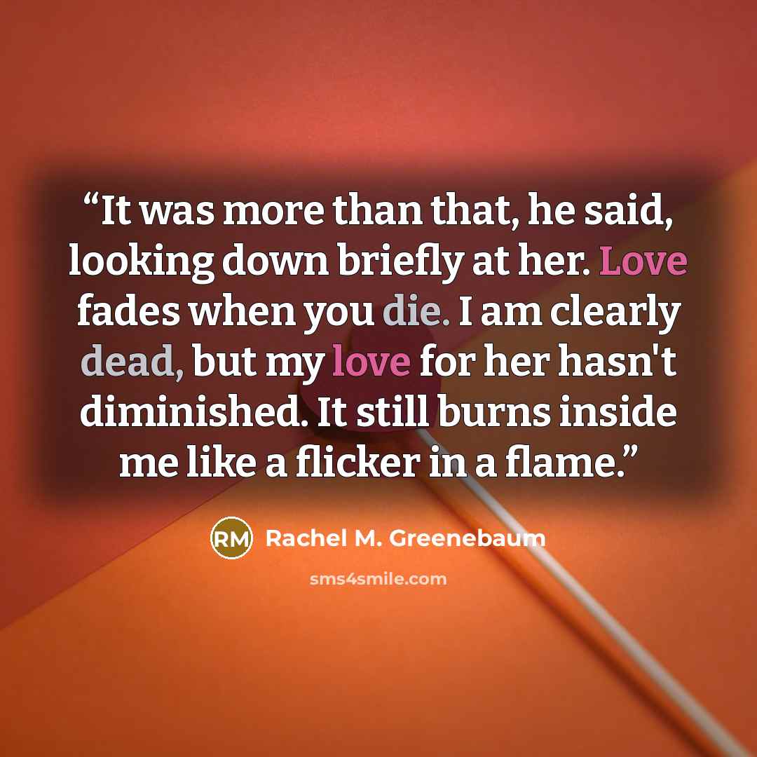 “It was more than that, he said, looking down briefly at her. Love fades when you die. I am clearly dead, but my love for her hasn't diminished. It still burns inside me like a flicker in a flame.” quote by Rachel M. Greenebaum