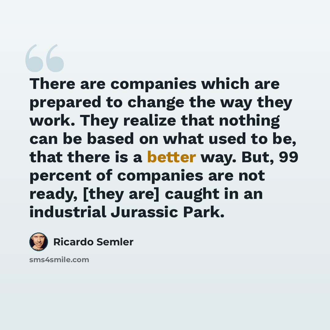 “There are companies which are prepared to change the way they work. They realize that nothing can be based on what used to be, that there is a better way. But, 99 percent of companies are not ready, [they are] caught in an industrial Jurassic Park.” quote by Ricardo Semler