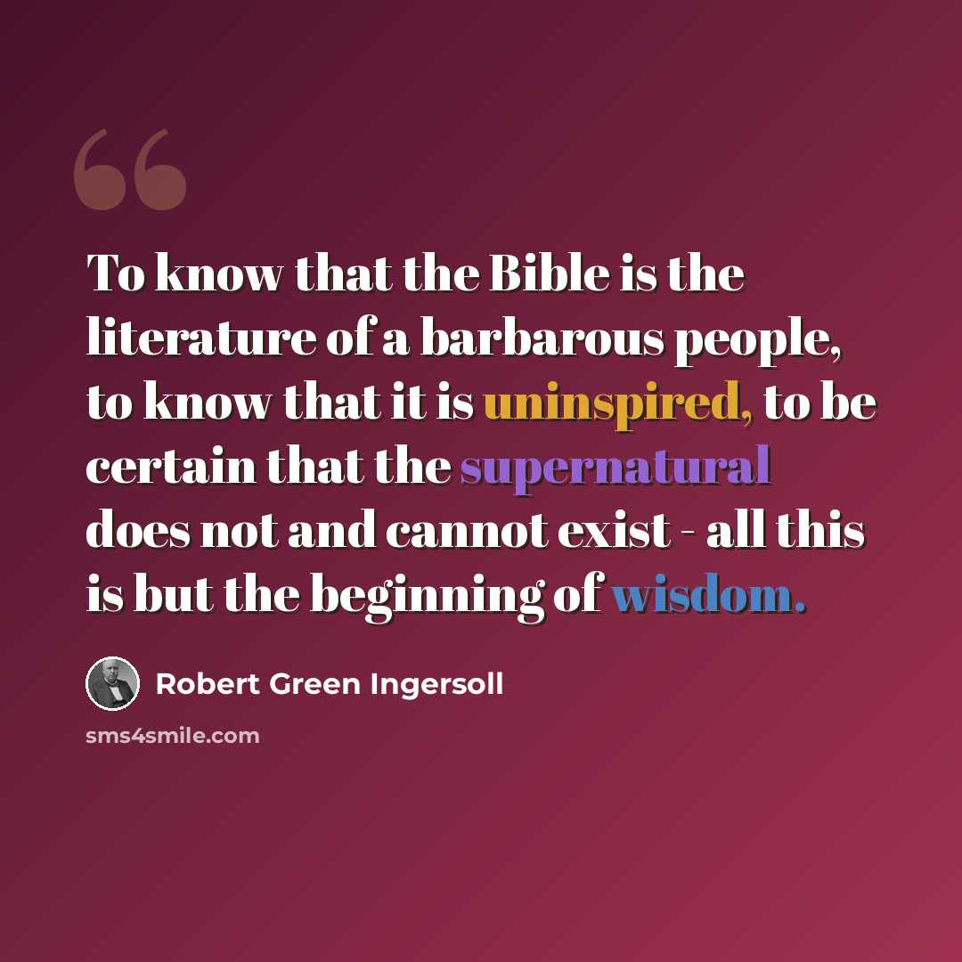“To know that the Bible is the literature of a barbarous people, to know that it is uninspired, to be certain that the supernatural does not and cannot exist - all this is but the beginning of wisdom.” quote by Robert Green Ingersoll
