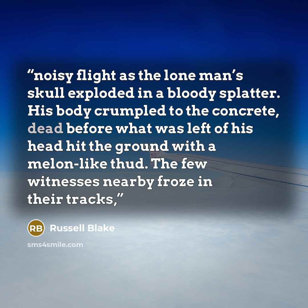 “noisy flight as the lone man’s skull exploded in a bloody splatter. His body crumpled to the concrete, dead before what was left of his head hit the ground with a melon-like thud. The few witnesses nearby froze in their tracks,” quote by Russell Blake