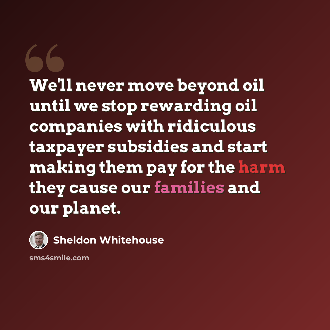 “We'll never move beyond oil until we stop rewarding oil companies with ridiculous taxpayer subsidies and start making them pay for the harm they cause our families and our planet.” quote by Sheldon Whitehouse