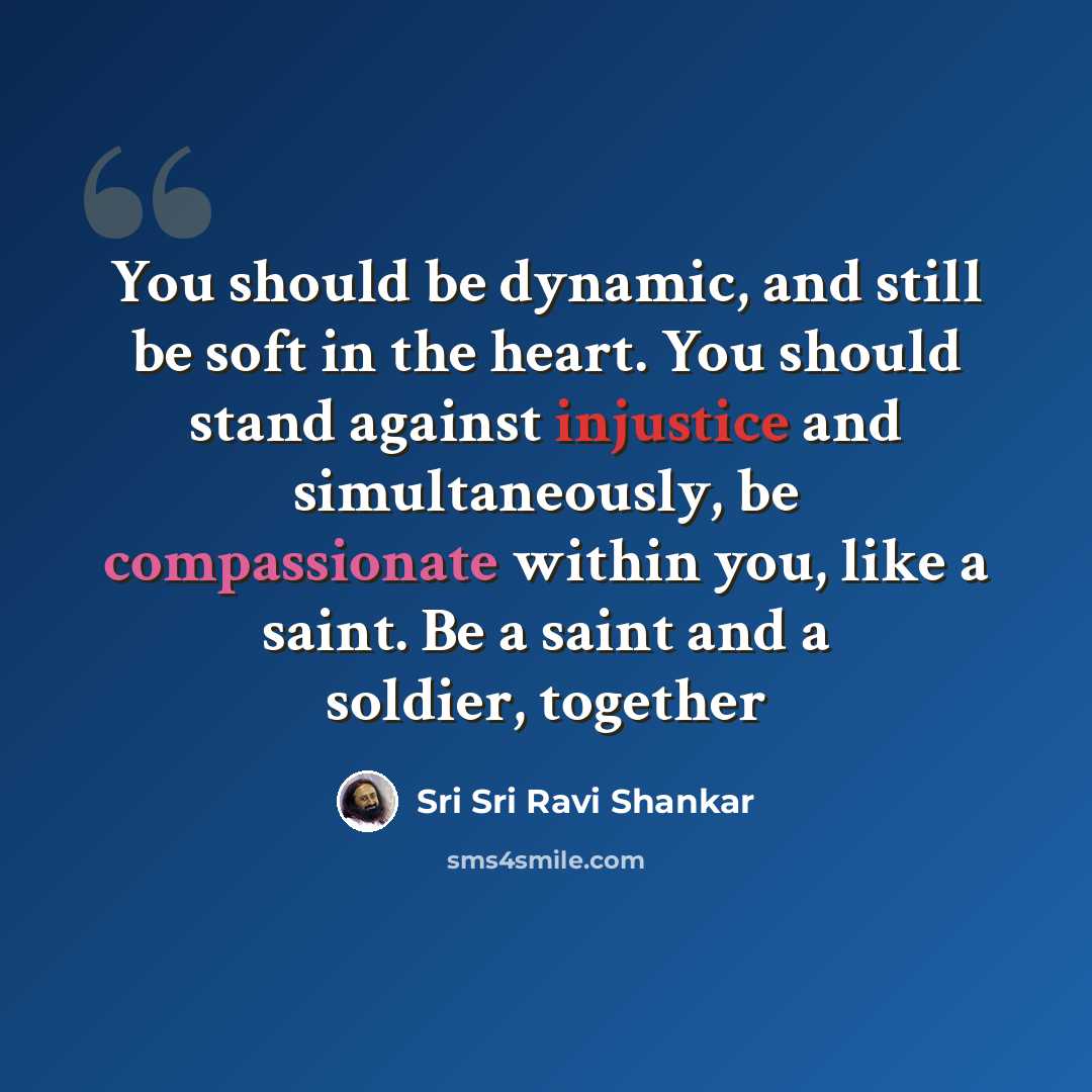 “You should be dynamic, and still be soft in the heart. You should stand against injustice and simultaneously, be compassionate within you, like a saint. Be a saint and a soldier, together” quote by Sri Sri Ravi Shankar