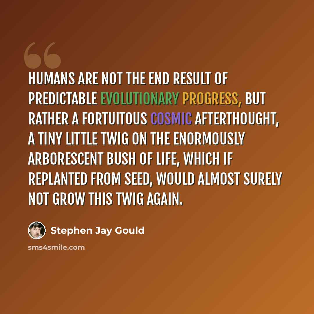 “Humans are not the end result of predictable evolutionary progress, but rather a fortuitous cosmic afterthought, a tiny little twig on the enormously arborescent bush of life, which if replanted from seed, would almost surely not grow this twig again.” quote by Stephen Jay Gould