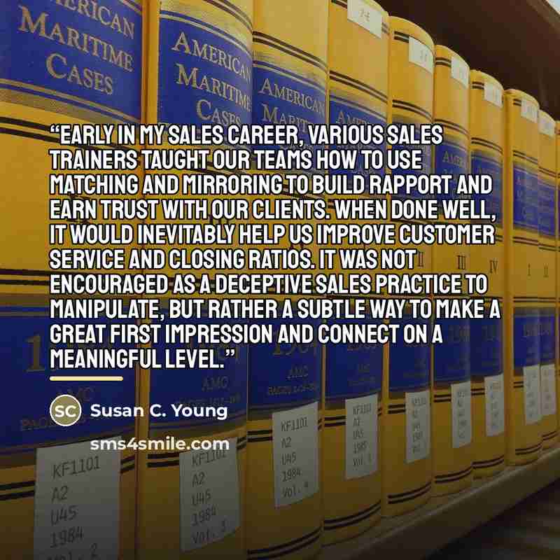 “Early in my sales career, various sales trainers taught our teams how to use matching and mirroring to build rapport and earn trust with our clients. When done well, it would inevitably help us improve customer service and closing ratios. It was not encouraged as a deceptive sales practice to…” quote by Susan C. Young