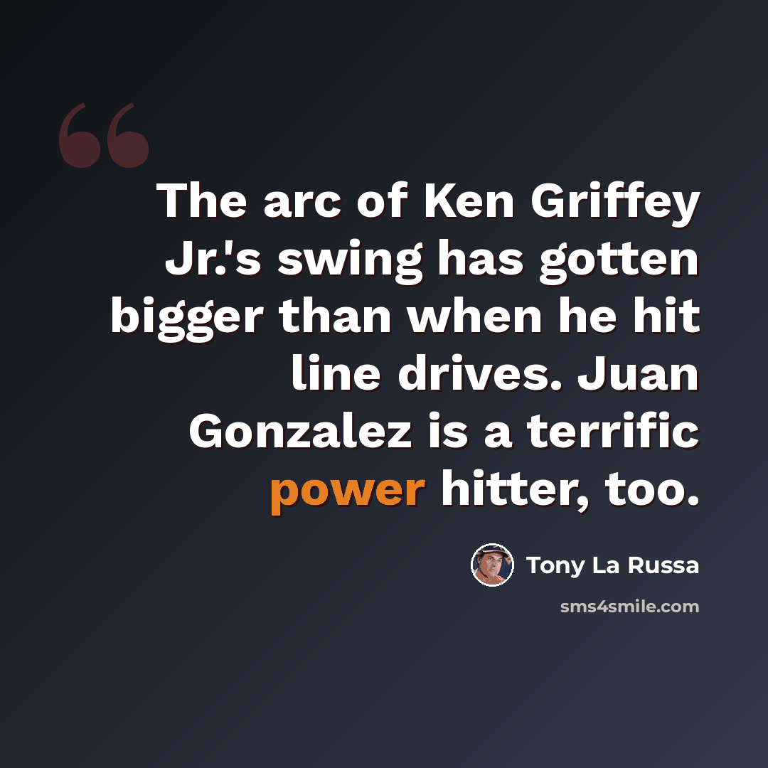 “The arc of Ken Griffey Jr.'s swing has gotten bigger than when he hit line drives. Juan Gonzalez is a terrific power hitter, too.” quote by Tony La Russa