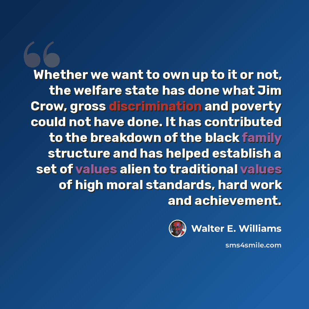 “Whether we want to own up to it or not, the welfare state has done what Jim Crow, gross discrimination and poverty could not have done. It has contributed to the breakdown of the black family structure and has helped establish a set of values alien to traditional values of high moral standards…” quote by Walter E. Williams