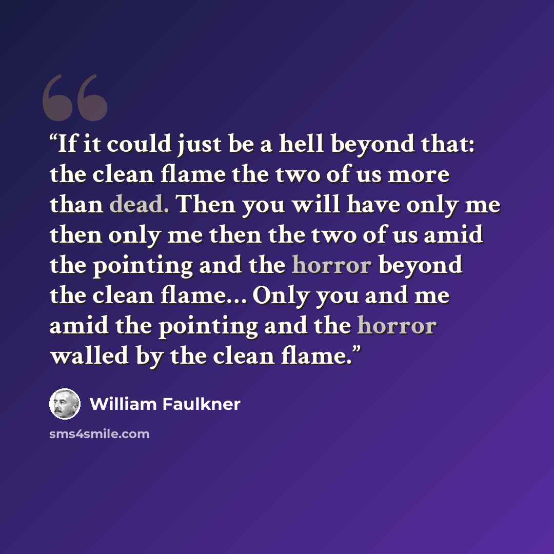 “If it could just be a hell beyond that: the clean flame the two of us more than dead. Then you will have only me then only me then the two of us amid the pointing and the horror beyond the clean flame… Only you and me amid the pointing and the horror walled by the clean flame.” quote by William Faulkner
