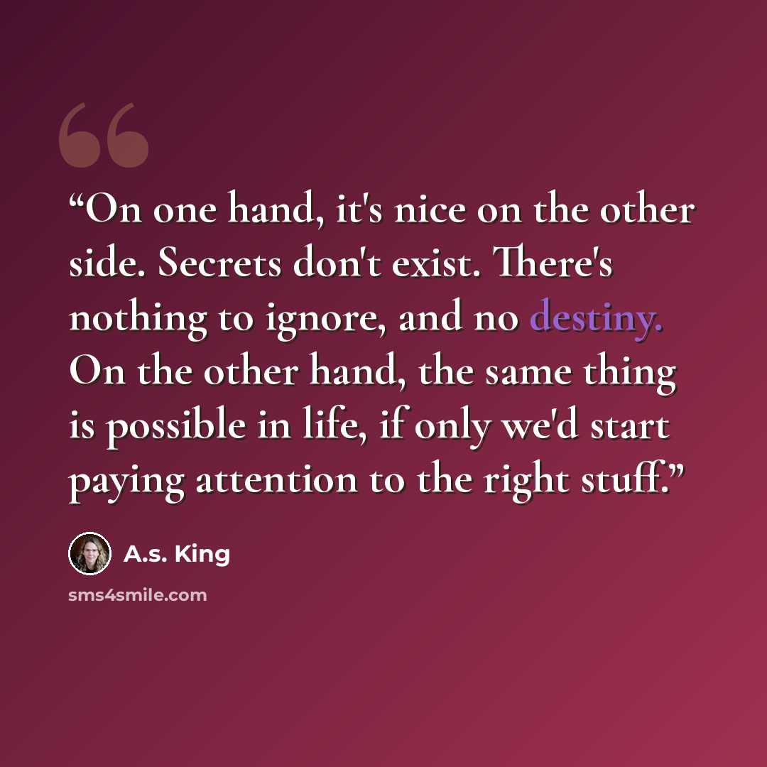 “On one hand, it's nice on the other side. Secrets don't exist. There's nothing to ignore, and no destiny. On the other hand, the same thing is possible in life, if only we'd start paying attention to the right stuff.” quote by A.S. King