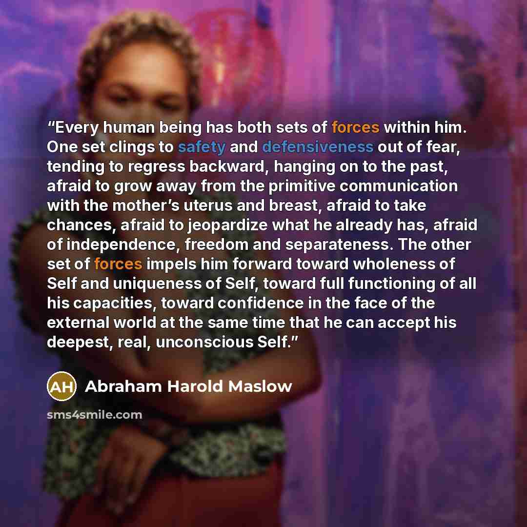 “Every human being has both sets of forces within him. One set clings to safety and defensiveness out of fear, tending to regress backward, hanging on to the past, afraid to grow away from the primitive communication with the mother’s uterus and breast, afraid to take chances, afraid to jeopardize…” quote by Abraham Harold Maslow