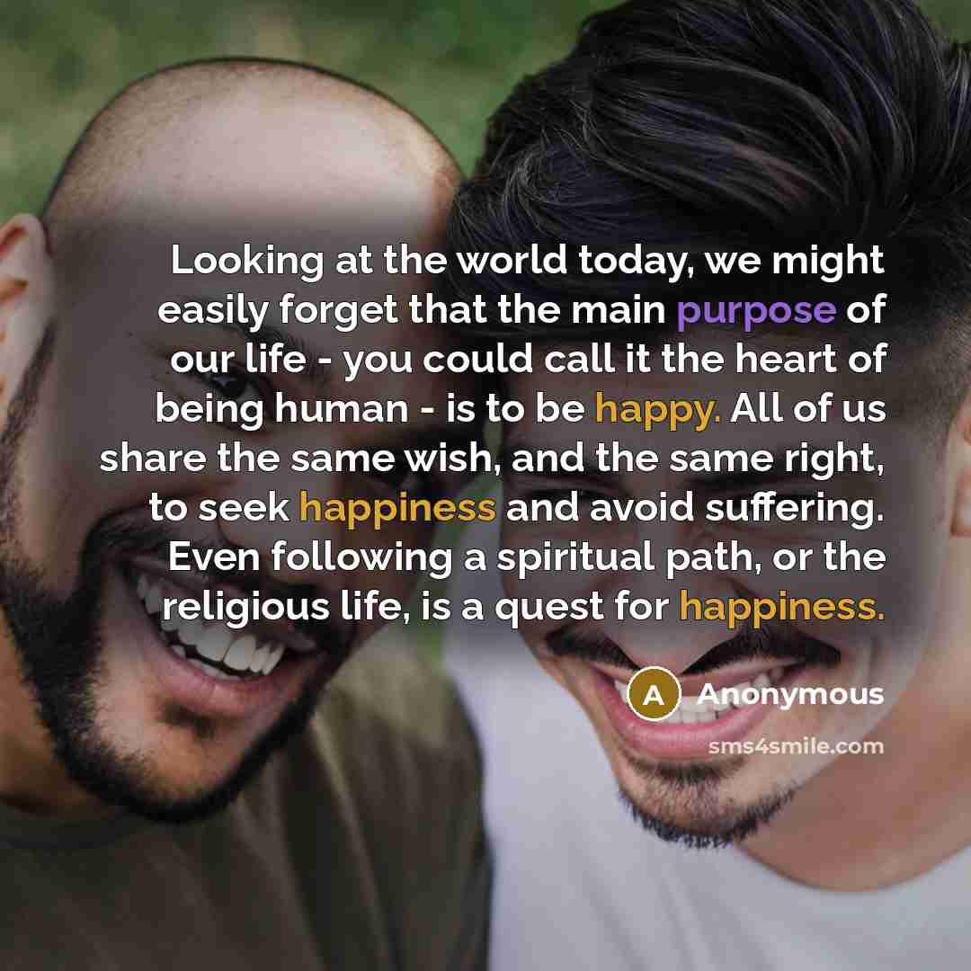 “Looking at the world today, we might easily forget that the main purpose of our life - you could call it the heart of being human - is to be happy. All of us share the same wish, and the same right, to seek happiness and avoid suffering. Even following a spiritual path, or the religious life, is a…” quote by Anonymous