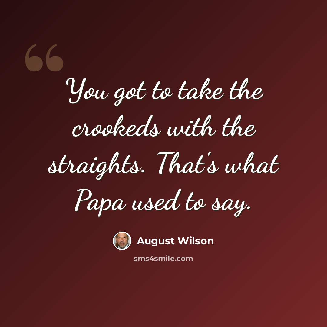 “You got to take the crookeds with the straights. That's what Papa used to say.” quote by August Wilson