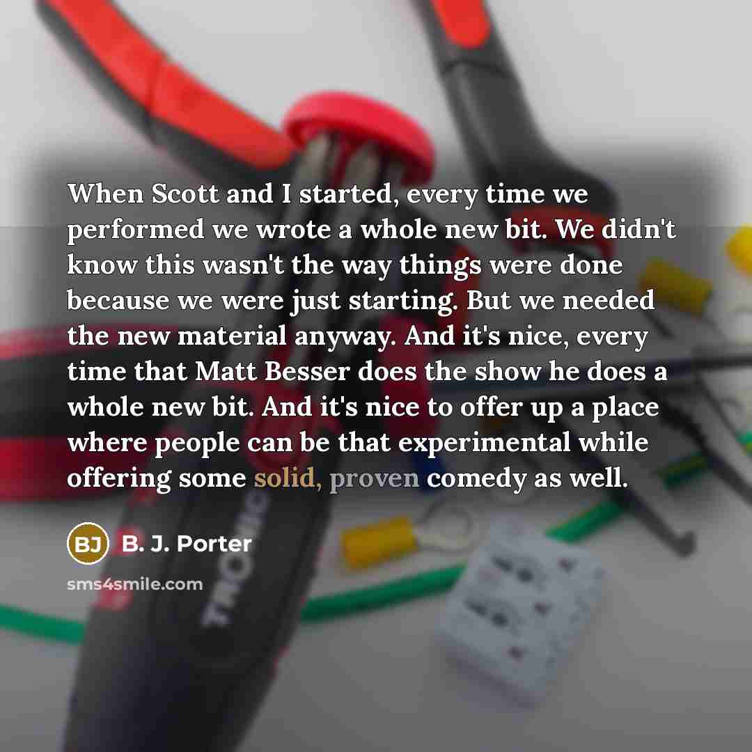 “When Scott and I started, every time we performed we wrote a whole new bit. We didn't know this wasn't the way things were done because we were just starting. But we needed the new material anyway. And it's nice, every time that Matt Besser does the show he does a whole new bit. And it's nice to…” quote by B. J. Porter
