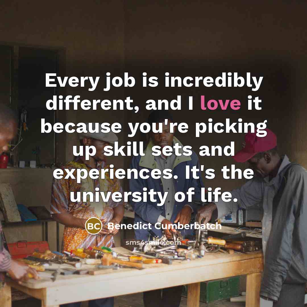 “Every job is incredibly different, and I love it because you're picking up skill sets and experiences. It's the university of life.” quote by Benedict Cumberbatch