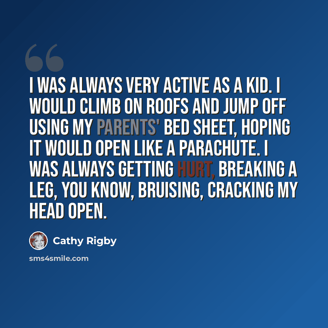 “I was always very active as a kid. I would climb on roofs and jump off using my parents' bed sheet, hoping it would open like a parachute. I was always getting hurt, breaking a leg, you know, bruising, cracking my head open.” quote by Cathy Rigby