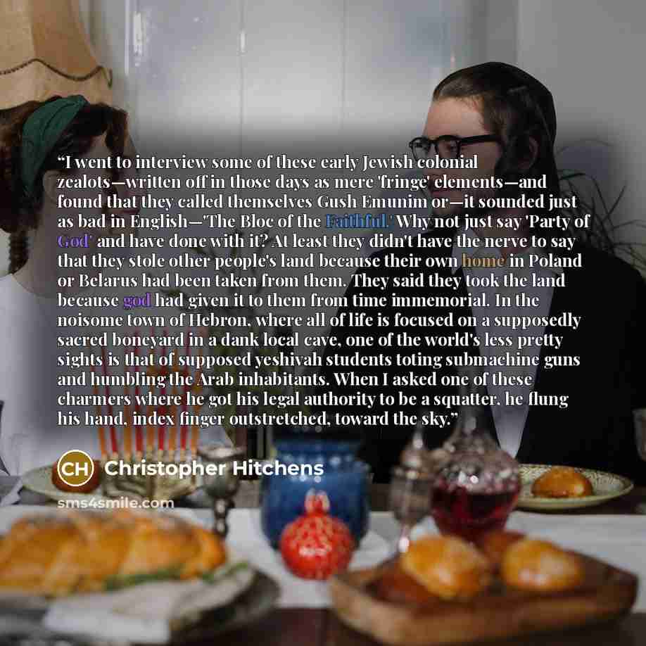 “I went to interview some of these early Jewish colonial zealots—written off in those days as mere 'fringe' elements—and found that they called themselves Gush Emunim or—it sounded just as bad in English—'The Bloc of the Faithful.' Why not just say 'Party of God' and have done with it? At least…” quote by Christopher Hitchens