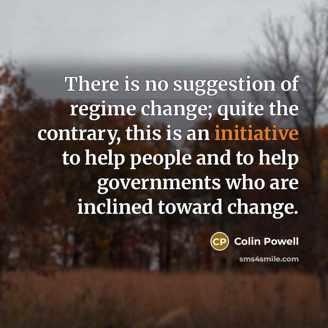“There is no suggestion of regime change; quite the contrary, this is an initiative to help people and to help governments who are inclined toward change.” quote by Colin Powell