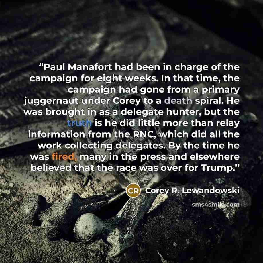 “Paul Manafort had been in charge of the campaign for eight weeks. In that time, the campaign had gone from a primary juggernaut under Corey to a death spiral. He was brought in as a delegate hunter, but the truth is he did little more than relay information from the RNC, which did all the work…” quote by Corey R. Lewandowski