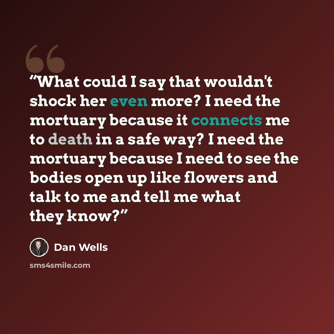 “What could I say that wouldn't shock her even more? I need the mortuary because it connects me to death in a safe way? I need the mortuary because I need to see the bodies open up like flowers and talk to me and tell me what they know?” quote by Dan Wells