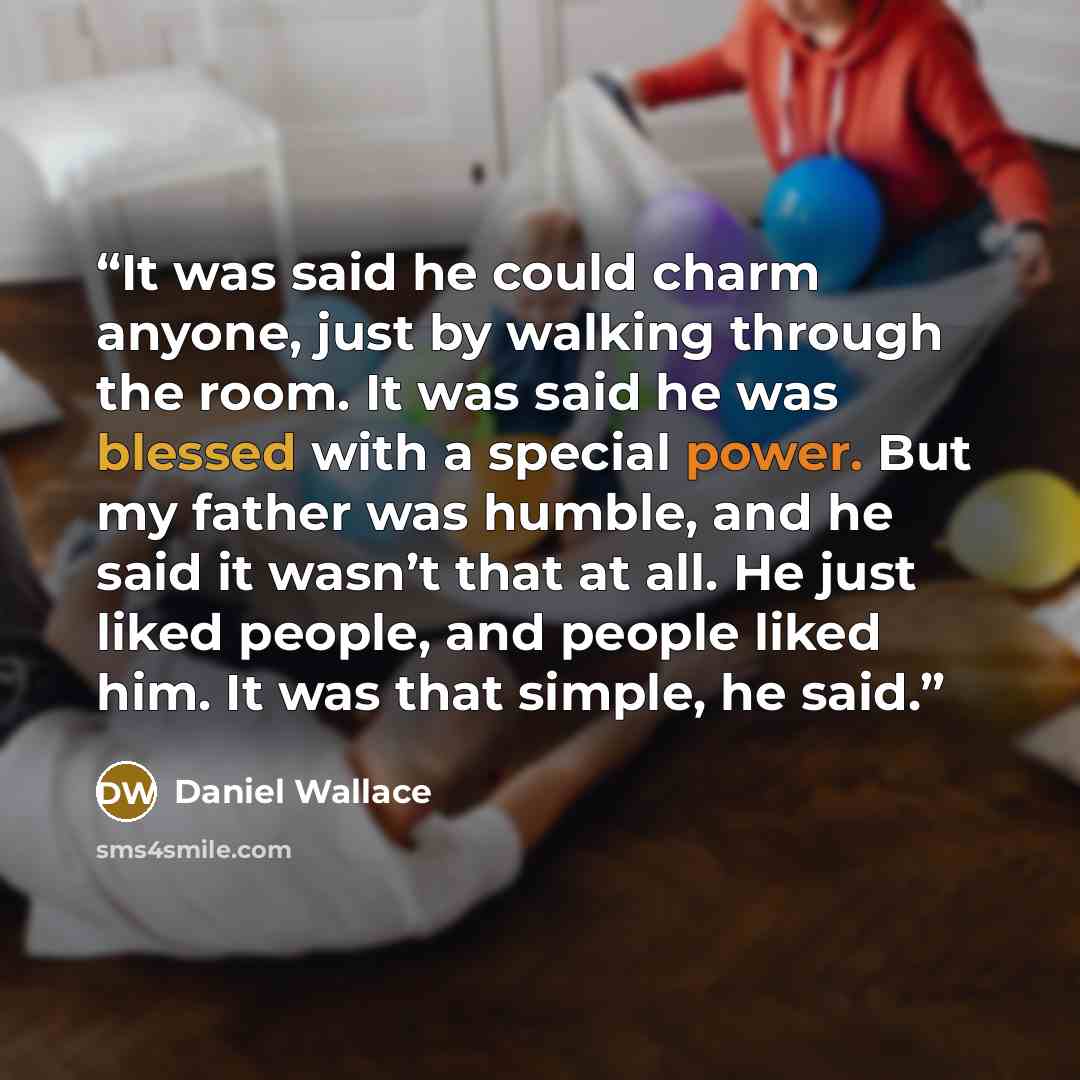“It was said he could charm anyone, just by walking through the room. It was said he was blessed with a special power. But my father was humble, and he said it wasn’t that at all. He just liked people, and people liked him. It was that simple, he said.” quote by Daniel Wallace
