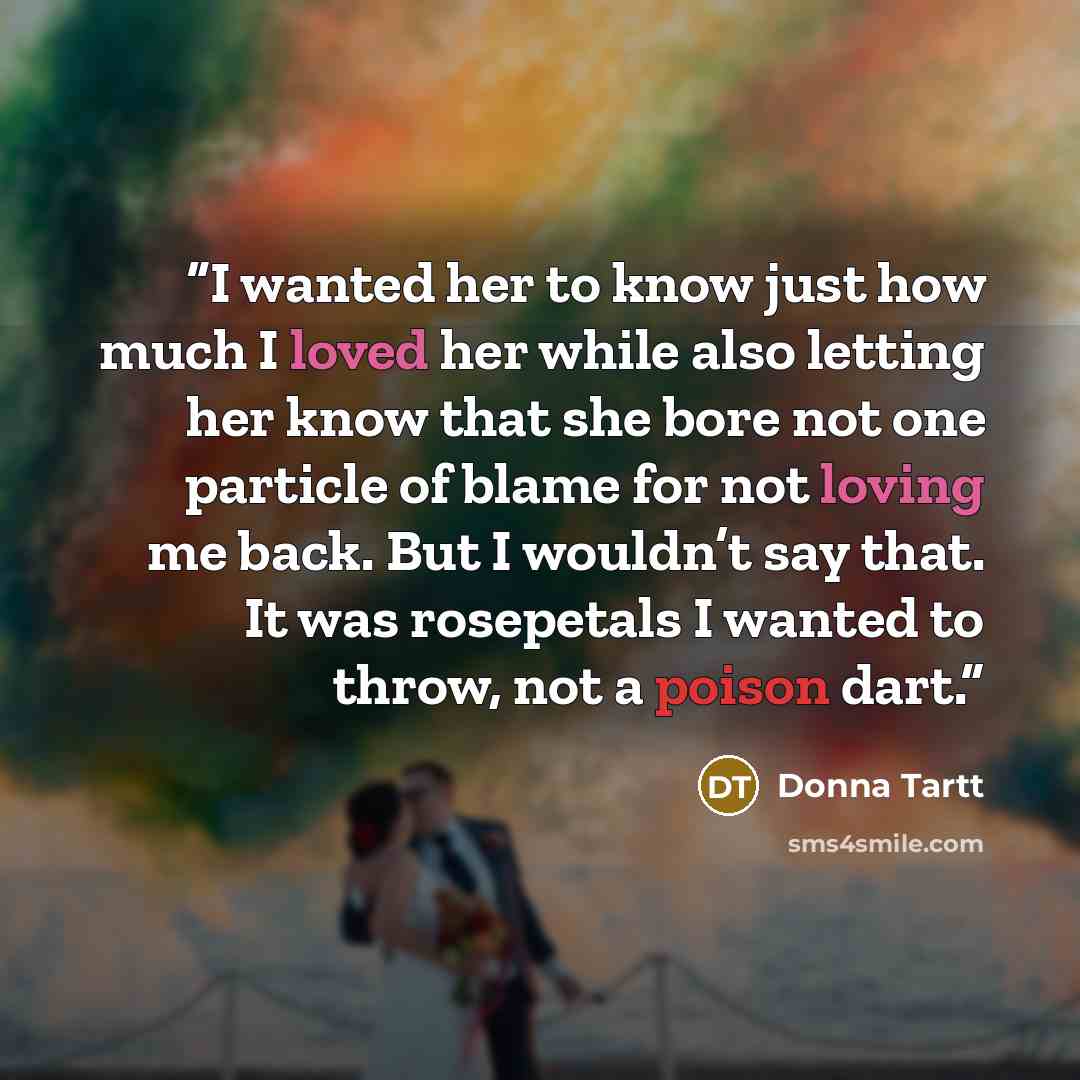 “I wanted her to know just how much I loved her while also letting her know that she bore not one particle of blame for not loving me back. But I wouldn’t say that. It was rosepetals I wanted to throw, not a poison dart.” quote by Donna Tartt
