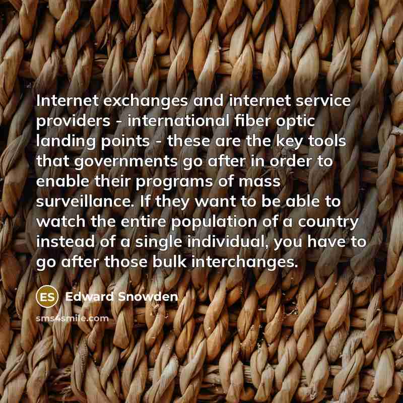 “Internet exchanges and internet service providers - international fiber optic landing points - these are the key tools that governments go after in order to enable their programs of mass surveillance. If they want to be able to watch the entire population of a country instead of a single…” quote by Edward Snowden